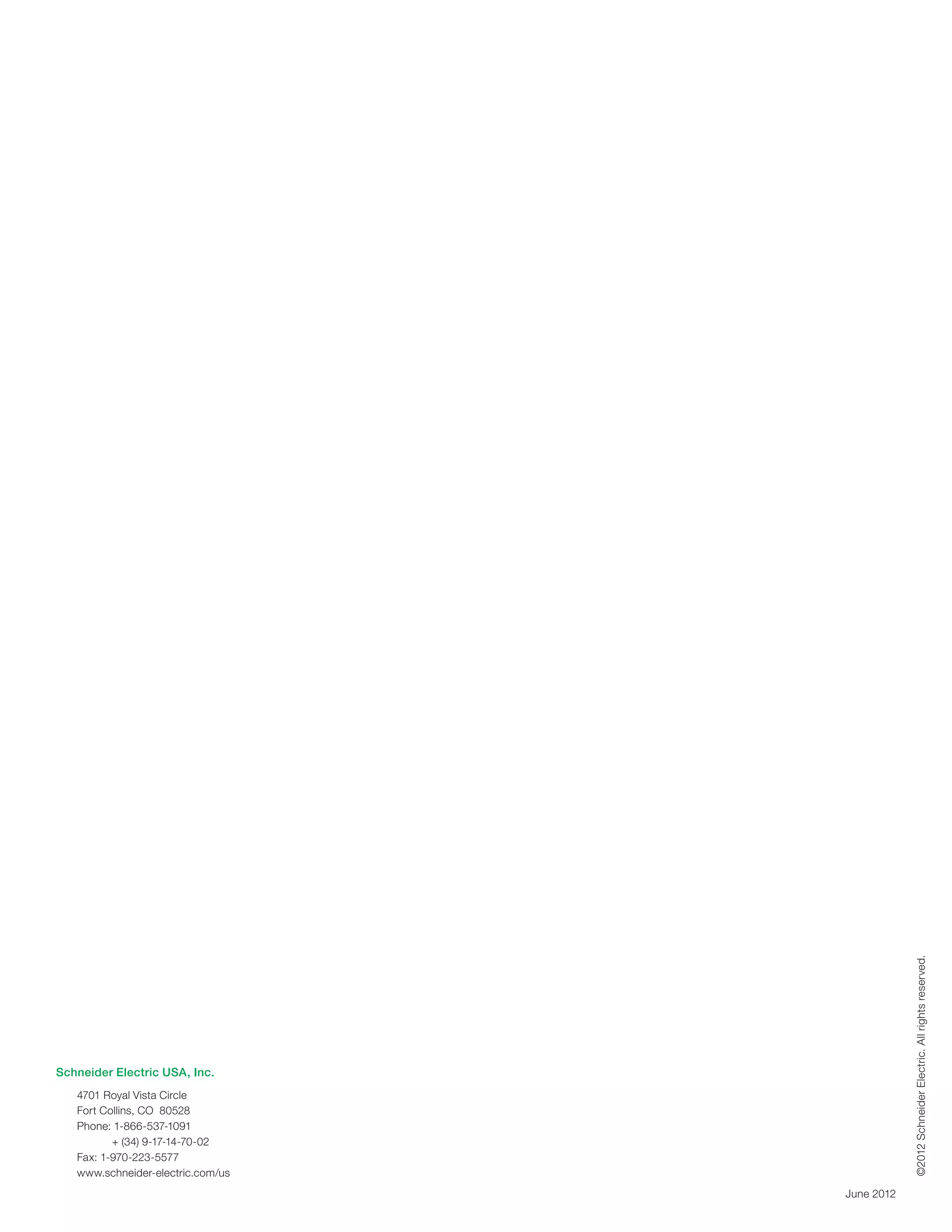 ©2012 Schneider Electric. All rights reserved.




Schneider Electric USA, Inc.
   4701 Royal Vista Circle
   Fort Collins, CO 80528
   Phone:  -866-537-1091
           1
   	      + (34) 9-17-14-70-02
   Fax: 1-970-223-5577
   www.schneider-electric.com/us
                                   June 2012
 