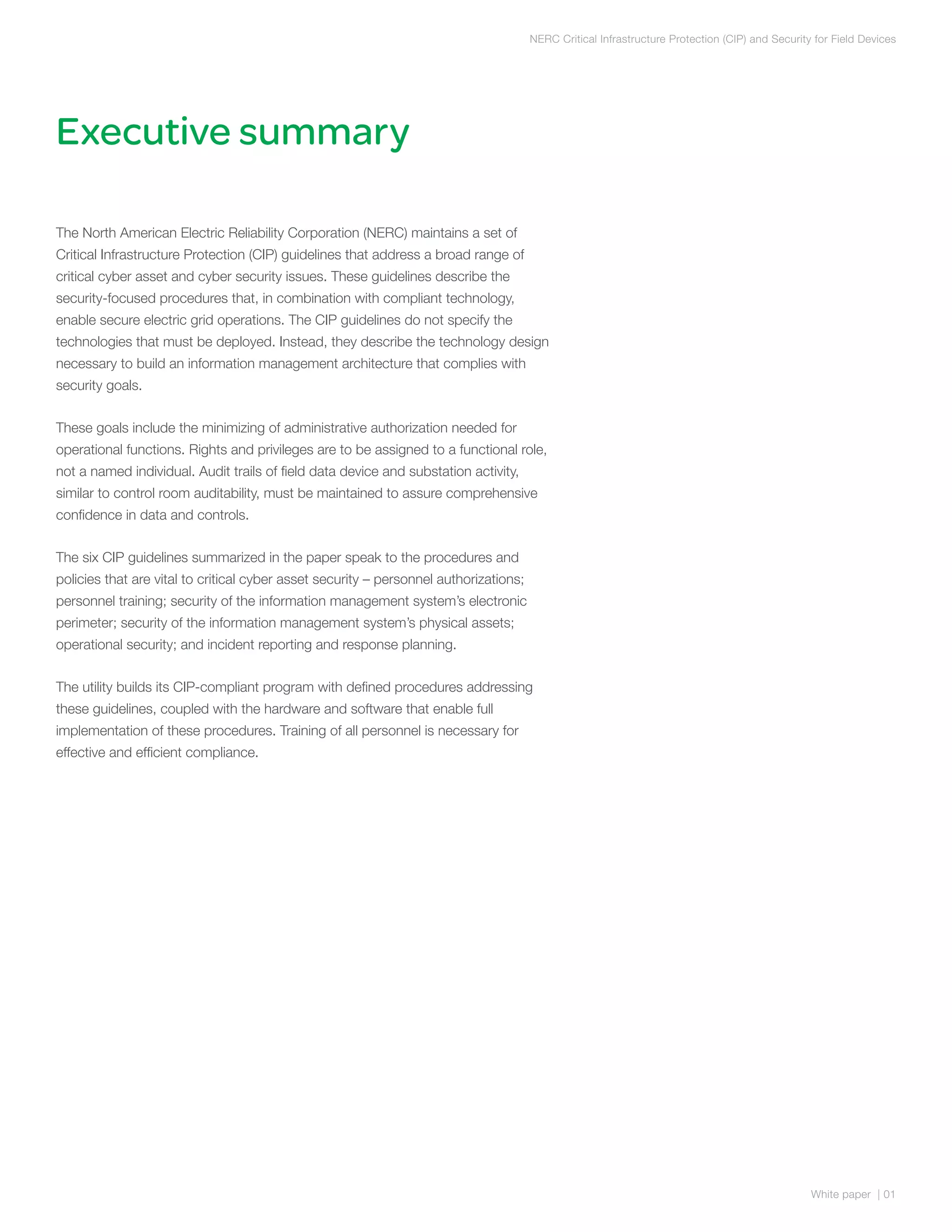 NERC Critical Infrastructure Protection (CIP) and Security for Field Devices




Executive summary

The North American Electric Reliability Corporation (NERC) maintains a set of
Critical Infrastructure Protection (CIP) guidelines that address a broad range of
critical cyber asset and cyber security issues. These guidelines describe the
security-focused procedures that, in combination with compliant technology,
enable secure electric grid operations. The CIP guidelines do not specify the
technologies that must be deployed. Instead, they describe the technology design
necessary to build an information management architecture that complies with
security goals.


These goals include the minimizing of administrative authorization needed for
operational functions. Rights and privileges are to be assigned to a functional role,
not a named individual. Audit trails of field data device and substation activity,
similar to control room auditability, must be maintained to assure comprehensive
confidence in data and controls.


The six CIP guidelines summarized in the paper speak to the procedures and
policies that are vital to critical cyber asset security – personnel authorizations;
personnel training; security of the information management system’s electronic
perimeter; security of the information management system’s physical assets;
operational security; and incident reporting and response planning.


The utility builds its CIP-compliant program with defined procedures addressing
these guidelines, coupled with the hardware and software that enable full
implementation of these procedures. Training of all personnel is necessary for
effective and efficient compliance.




                                                                                                                                                 White paper | 01
 