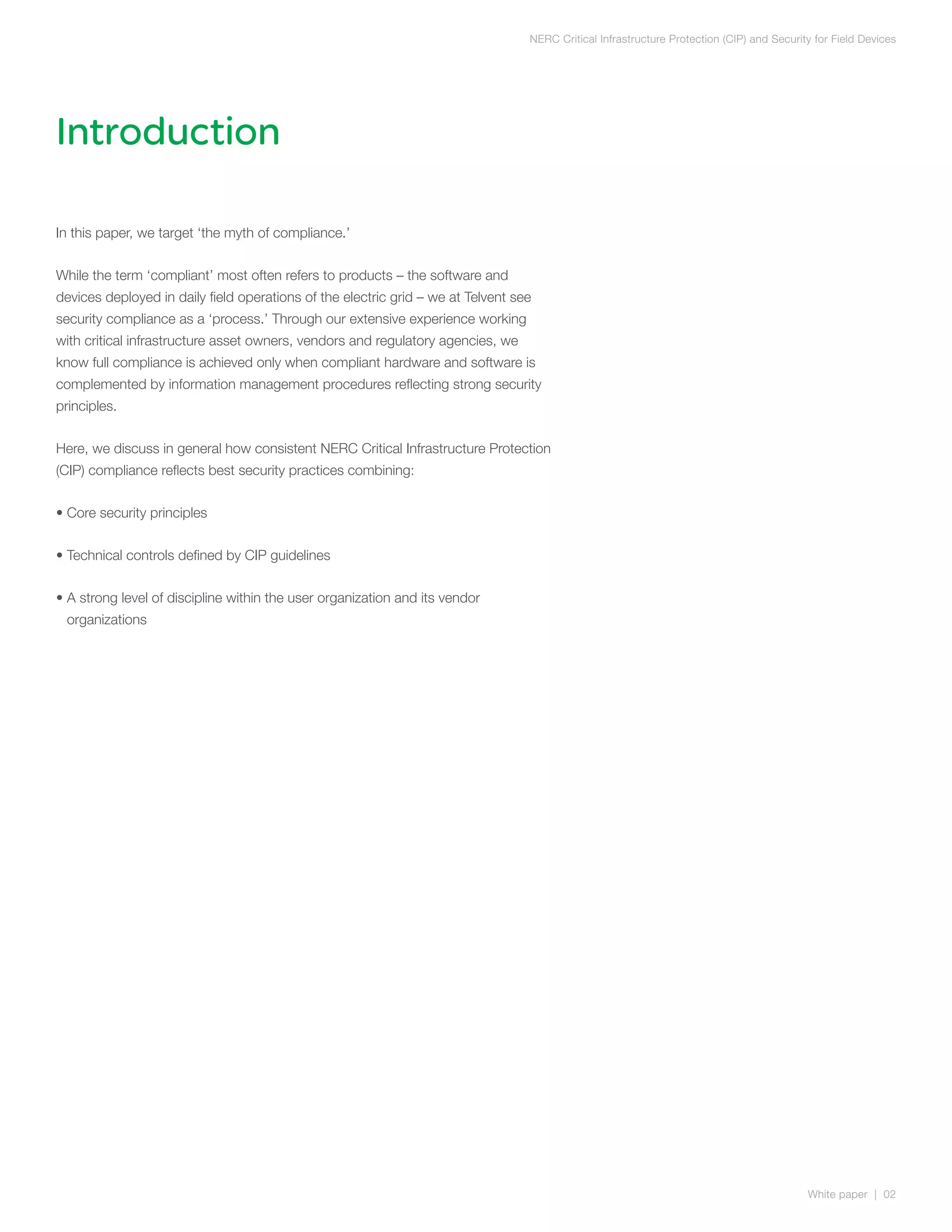 NERC Critical Infrastructure Protection (CIP) and Security for Field Devices




Introduction

In this paper, we target ‘the myth of compliance.’


While the term ‘compliant’ most often refers to products – the software and
devices deployed in daily field operations of the electric grid – we at Telvent see
security compliance as a ‘process.’ Through our extensive experience working
with critical infrastructure asset owners, vendors and regulatory agencies, we
know full compliance is achieved only when compliant hardware and software is
complemented by information management procedures reflecting strong security
principles.


Here, we discuss in general how consistent NERC Critical Infrastructure Protection
(CIP) compliance reflects best security practices combining:


• Core security principles


• Technical controls defined by CIP guidelines


•  strong level of discipline within the user organization and its vendor
  A
 organizations




                                                                                                                                           White paper | 02
 