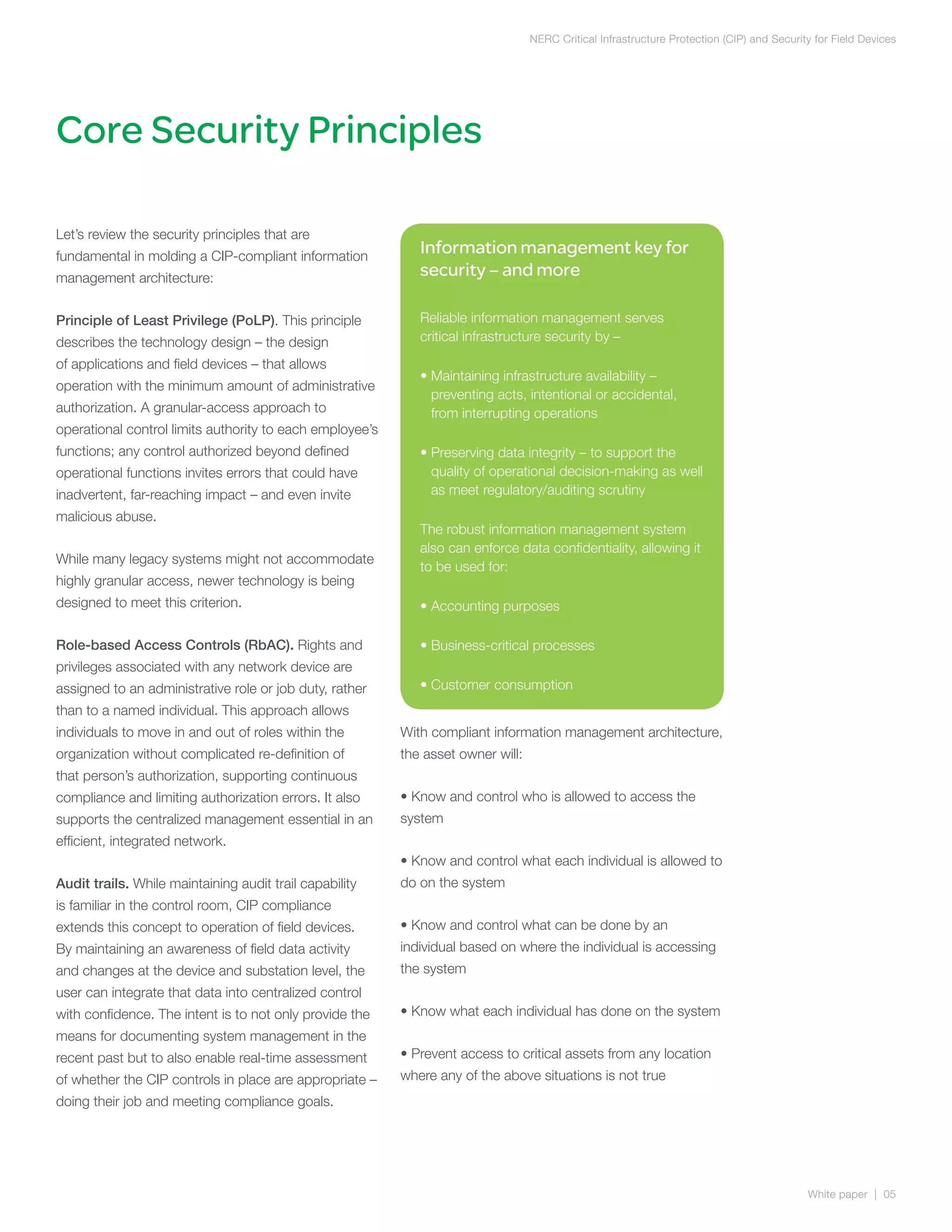 NERC Critical Infrastructure Protection (CIP) and Security for Field Devices




Core Security Principles

Let’s review the security principles that are
fundamental in molding a CIP-compliant information
                                                             Information management key for
management architecture:                                     security – and more

Principle of Least Privilege (PoLP). This principle          Reliable information management serves
describes the technology design – the design                 critical infrastructure security by –
of applications and field devices – that allows
                                                             •  aintaining infrastructure availability –
                                                               M
operation with the minimum amount of administrative
                                                               preventing acts, intentional or accidental,
authorization. A granular-access approach to                   from interrupting operations
operational control limits authority to each employee’s
functions; any control authorized beyond defined             •  reserving data integrity – to support the
                                                               P
operational functions invites errors that could have           quality of operational decision-making as well
inadvertent, far-reaching impact – and even invite             as meet regulatory/auditing scrutiny
malicious abuse.
                                                             The robust information management system
                                                             also can enforce data confidentiality, allowing it
While many legacy systems might not accommodate
                                                             to be used for:
highly granular access, newer technology is being
designed to meet this criterion.                             • Accounting purposes

Role-based Access Controls (RbAC). Rights and                • Business-critical processes
privileges associated with any network device are
assigned to an administrative role or job duty, rather       • Customer consumption
than to a named individual. This approach allows
individuals to move in and out of roles within the        With compliant information management architecture,
organization without complicated re-definition of         the asset owner will:
that person’s authorization, supporting continuous
compliance and limiting authorization errors. It also     • Know and control who is allowed to access the
supports the centralized management essential in an       system
efficient, integrated network.
                                                          • Know and control what each individual is allowed to
Audit trails. While maintaining audit trail capability    do on the system
is familiar in the control room, CIP compliance
extends this concept to operation of field devices.       • Know and control what can be done by an
By maintaining an awareness of field data activity        individual based on where the individual is accessing
and changes at the device and substation level, the       the system
user can integrate that data into centralized control
with confidence. The intent is to not only provide the    • Know what each individual has done on the system
means for documenting system management in the
recent past but to also enable real-time assessment       • Prevent access to critical assets from any location
of whether the CIP controls in place are appropriate –    where any of the above situations is not true
doing their job and meeting compliance goals.




                                                                                                                                           White paper | 05
 