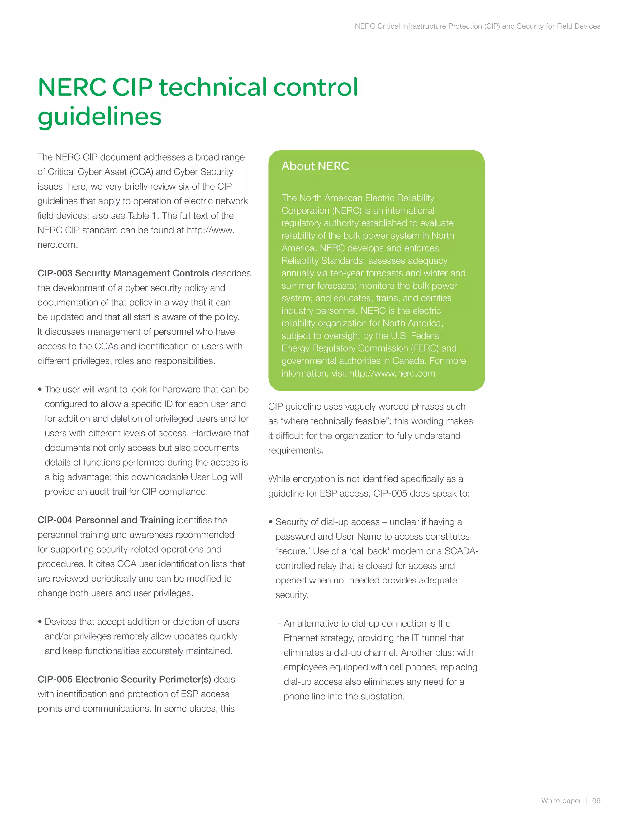 NERC Critical Infrastructure Protection (CIP) and Security for Field Devices




NERC CIP technical control
guidelines
The NERC CIP document addresses a broad range
of Critical Cyber Asset (CCA) and Cyber Security
                                                             About NERC
issues; here, we very briefly review six of the CIP
guidelines that apply to operation of electric network       The North American Electric Reliability
                                                             Corporation (NERC) is an international
field devices; also see Table 1. The full text of the
                                                             regulatory authority established to evaluate
NERC CIP standard can be found at http://www.
                                                             reliability of the bulk power system in North
nerc.com.                                                    America. NERC develops and enforces
                                                             Reliability Standards; assesses adequacy
CIP-003 Security Management Controls describes               annually via ten-year forecasts and winter and
the development of a cyber security policy and               summer forecasts; monitors the bulk power
documentation of that policy in a way that it can            system; and educates, trains, and certifies
                                                             industry personnel. NERC is the electric
be updated and that all staff is aware of the policy.
                                                             reliability organization for North America,
It discusses management of personnel who have                subject to oversight by the U.S. Federal
access to the CCAs and identification of users with          Energy Regulatory Commission (FERC) and
different privileges, roles and responsibilities.            governmental authorities in Canada. For more
                                                             information, visit http://www.nerc.com
•  he user will want to look for hardware that can be
  T
  configured to allow a specific ID for each user and     CIP guideline uses vaguely worded phrases such
  for addition and deletion of privileged users and for   as “where technically feasible”; this wording makes
  users with different levels of access. Hardware that    it difficult for the organization to fully understand
  documents not only access but also documents            requirements.
  details of functions performed during the access is
  a big advantage; this downloadable User Log will        While encryption is not identified specifically as a
  provide an audit trail for CIP compliance.              guideline for ESP access, CIP-005 does speak to:

CIP-004 Personnel and Training identifies the             •  ecurity of dial-up access – unclear if having a
                                                            S
personnel training and awareness recommended                password and User Name to access constitutes
for supporting security-related operations and              ‘secure.’ Use of a ‘call back’ modem or a SCADA-
procedures. It cites CCA user identification lists that     controlled relay that is closed for access and
are reviewed periodically and can be modified to            opened when not needed provides adequate
change both users and user privileges.                      security.

•  evices that accept addition or deletion of users
  D                                                         -  n alternative to dial-up connection is the
                                                              A
  and/or privileges remotely allow updates quickly            Ethernet strategy, providing the IT tunnel that
  and keep functionalities accurately maintained.             eliminates a dial-up channel. Another plus: with
                                                              employees equipped with cell phones, replacing
CIP-005 Electronic Security Perimeter(s) deals                dial-up access also eliminates any need for a
with identification and protection of ESP access              phone line into the substation.
points and communications. In some places, this




                                                                                                                                          White paper | 06
 