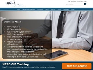 Who Should Attend:
• CIP Compliance
• IT Cybersecurity
• ICS and SCAD Cybersecurity
• EMS Cybersecurity
• Field and security operations
• Incident response
• Project managers
• CIP Auditors
• Any other staff from electrical utilities who
are maintaining cyber security standards across
their enterprise and substations
• Generation, transmission and distribution staff
working to meet NERC CIP standards
TAKE THIS COURSE
NERC CIP Training
https://www.tonex.com/training-courses/nerc-cip-training-bootcamp-crash-course/
 