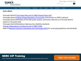 Learn about:
•Concepts behind The Energy Policy Act of 2005 (Energy Policy Act)
•Concepts behind Federal Energy Regulatory Commission (Commission or FERC) authority
•Concepts behind Reliability of the bulk power system, commonly referred to as the bulk electric
system or the power grid
•Concepts behind Mandatory Cybersecurity reliability standards
•Energy Independence and Security Act of 2007 (EISA)
•Role of National Institute of Standards and Technology (NIST) for smart grid guidelines and standards
TAKE THIS COURSE
NERC CIP Training
https://www.tonex.com/training-courses/nerc-cip-training-bootcamp-crash-course/
 