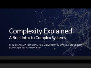 Complexity Explained
A Brief Intro to Complex Systems
HIROKI SAYAMA (BINGHAMTON UNIVERSITY & WASEDA UNIVERSITY)
SAYAMA@BINGHAMTON.EDU
 