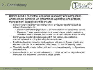 2 - Consistency Utilities need a consistent approach to security and compliance, which can be achieved via streamlined workflows and process management capabilities that ensure: Comprehensive inventory and management of regulated systems (such as critical infrastructure), to: Deliver visibility of both physical and IT environments from one consolidated console. Manage an IT asset repository to include all resource types, including applications, databases, servers, networks, data centers, people, and processes across the utility.  Continuously monitored compliance and IT risk postures to establish a mandatory baseline policy that all systems must meet. Established policies based on best practices, with pre-configured checks and elements that can be added and modified based on specific security needs. The ability to add, create, define, edit and import/export security configurations and checklists. Cross-referenced and normalized common controls for various regulations and mandates that impact the utility into a single control. 