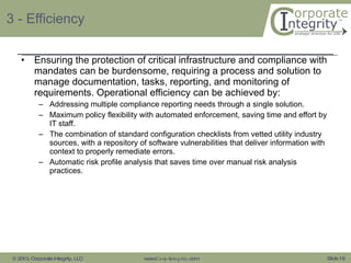 3 - Efficiency Ensuring the protection of critical infrastructure and compliance with mandates can be burdensome, requiring a process and solution to manage documentation, tasks, reporting, and monitoring of requirements. Operational efficiency can be achieved by: Addressing multiple compliance reporting needs through a single solution. Maximum policy flexibility with automated enforcement, saving time and effort by IT staff. The combination of standard configuration checklists from vetted utility industry sources, with a repository of software vulnerabilities that deliver information with context to properly remediate errors. Automatic risk profile analysis that saves time over manual risk analysis practices. 