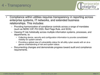 4 - Transparency Compliance within utilities requires transparency in reporting across enterprise systems, IT networks, and extended business relationships. This includes: Providing harmonization of compliance controls across a range of mandates (such as NERC CIP, PCI DSS, Red Flags Rule, and SOX). Viewing IT risk holistically across multiple information systems, processes, and departments, to: Collecting device, security and configuration information to provide consolidated visibility for system owners. Providing a global view of vulnerability status for all utility cyber assets with an at-a-glance understanding of risk and system status. Documenting changes and demonstrate progress toward audit and compliance requirements. 