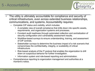 5 - Accountability The utility is ultimately accountable for compliance and security of critical infrastructure, even across extended business relationships, communications, and systems. Accountability requires: Complete CIP status and visibility, which includes: A complete view of overall compliance that drills down into specific assets, requirements, and organization systems and processes. Constant audit readiness through automated collection and centralization of security configuration and vulnerability assessment results. Workflow-based surveys to ensure understanding, training, and assessment of CIP controls. Stakeholder surveys to determine the business impact of a risk scenario that compromises the confidentiality, integrity, or availability of critical infrastructure. Risk-based analysis of the IT posture that enables the organization to drill down on suspicious behavior for further investigation. Information system and role-based reporting and administration. Comprehensive reporting to organization management and authorities at a moment’s notice. 