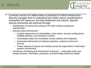 6 - Security A primary concern for utilities today is protection of critical infrastructure. Security oversight aims to understand and model various unauthorized or inadvertent CIP exposure, and their likelihoods and impacts. Specific security economies are achieved through: Identification of controls that enhance CIP while meeting compliance requirements. Security policy enforcement: In-depth assessment of vulnerabilities, patch status, security configurations, installed software, and hardware inventory. Vulnerability audits and remediation across software and endpoints.  Automated enforcement of malware protection, endpoint control and security.  Timely response to issues and visibility across the organization’s information systems environment. Continuous monitoring and enforcement of security — particularly when new people (access), information, processes, and technology assets are added. 