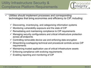Utility Infrastructure Security & Compliance Platform Requirements Utilities should implement processes and corresponding technologies that bring economies and efficiency to CIP, including:    Discovering, inventorying, and categorizing information systems Monitoring vulnerability exposure and the state of CIP Remediating and maintaining compliance to CIP requirements Managing security configurations and critical infrastructure protection across all endpoints  Controlling removable device use and enforcing data encryption Streamlining overlapping technical and procedural controls across CIP requirements Maintaining trusted application use of critical infrastructure assets Enforcing compliance with evolving requirements Enabling reporting and monitoring of CIP 