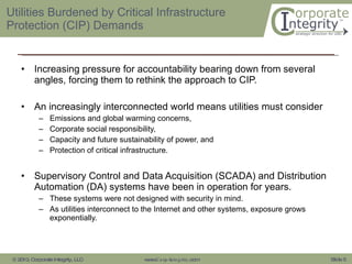 Utilities Burdened by Critical Infrastructure Protection (CIP) Demands Increasing pressure for accountability bearing down from several angles, forcing them to rethink the approach to CIP. An increasingly interconnected world means utilities must consider Emissions and global warming concerns,  Corporate social responsibility,  Capacity and future sustainability of power, and Protection of critical infrastructure. Supervisory Control and Data Acquisition (SCADA) and Distribution Automation (DA) systems have been in operation for years. These systems were not designed with security in mind.  As utilities interconnect to the Internet and other systems, exposure grows exponentially.  