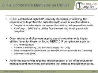 CIP & Compliance Mandates on Utilities NERC established eight CIP reliability standards, containing 160+ requirements to protect the critical infrastructure of electric utilities. Compliance includes regular management & monitoring, with preparedness audits.  As of July 1, 2010 these utilities face the next step in being auditably compliant. Other related and often overlapping security requirements impact utilities (even for those not facing NERC CIP compliance), such as: FTC Red Flags Rule Payment Card Industry Data Security Standard (PCI DSS) State Mandatory Disclosure Laws (for example, in Massachusetts and California) Sarbanes-Oxley (SOX) Achieving economies requires implementation of an infrastructure for managing and monitoring compliance that crosses multiple mandates.  