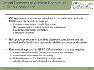 Critical Elements to Achieve Economies in CIP & Compliance CIP requirements and other compliance mandates are not trivial. Utilities are burdened because of: Increased connectivity of critical infrastructure Non-stop operations in a dynamic business environment Standardized technology architecture Shortage of resources Best practices require that utilities approach compliance and the protection of critical infrastructure as related processes and controls. Economical approach to NERC CIP and other mandates requires: Centralized visibility across controls in IT systems and processes,  Automation of enforcement and monitoring,  Collaboration across IT roles and the business, and  Adoption of an integrated risk-based view of compliance.  