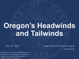 Oregon’s Headwinds
and Tailwinds
May 15th, 2018 Oregon Office of Economic Analysis
Josh Lehner
Disclaimer: The views expressed here are
solely those of the presenter, they do not
necessarily represent official State of
Oregon policies or positions.
 