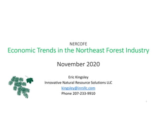 NERCOFE
Economic Trends in the Northeast Forest Industry
November 2020
Eric Kingsley
Innovative Natural Resource Solutions LLC
kingsley@inrsllc.com
Phone 207-233-9910
1
 