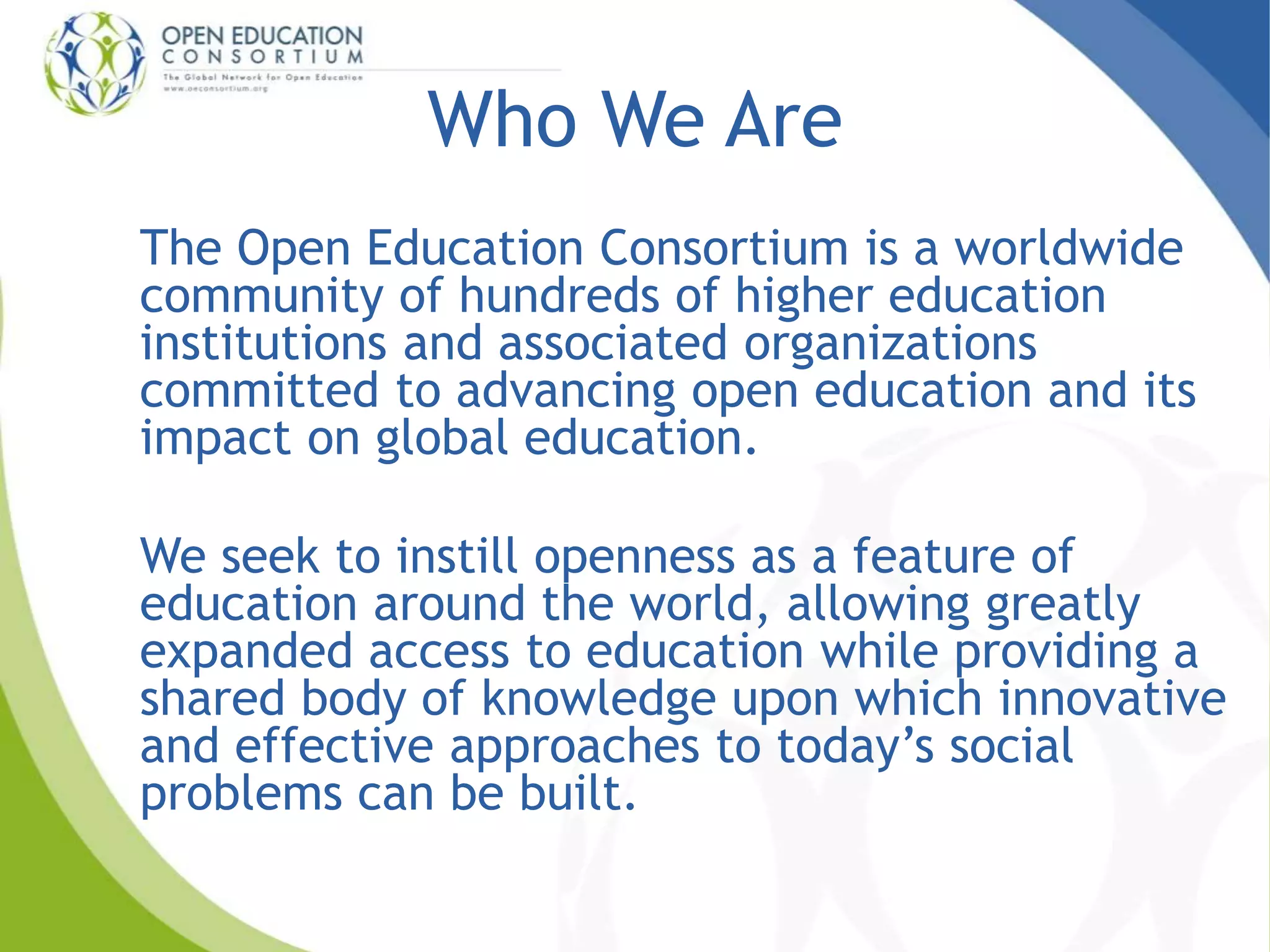 Who We Are 
The Open Education Consortium is a worldwide 
community of hundreds of higher education 
institutions and associated organizations 
committed to advancing open education and its 
impact on global education. 
We seek to instill openness as a feature of 
education around the world, allowing greatly 
expanded access to education while providing a 
shared body of knowledge upon which innovative 
and effective approaches to today’s social 
problems can be built. 
 