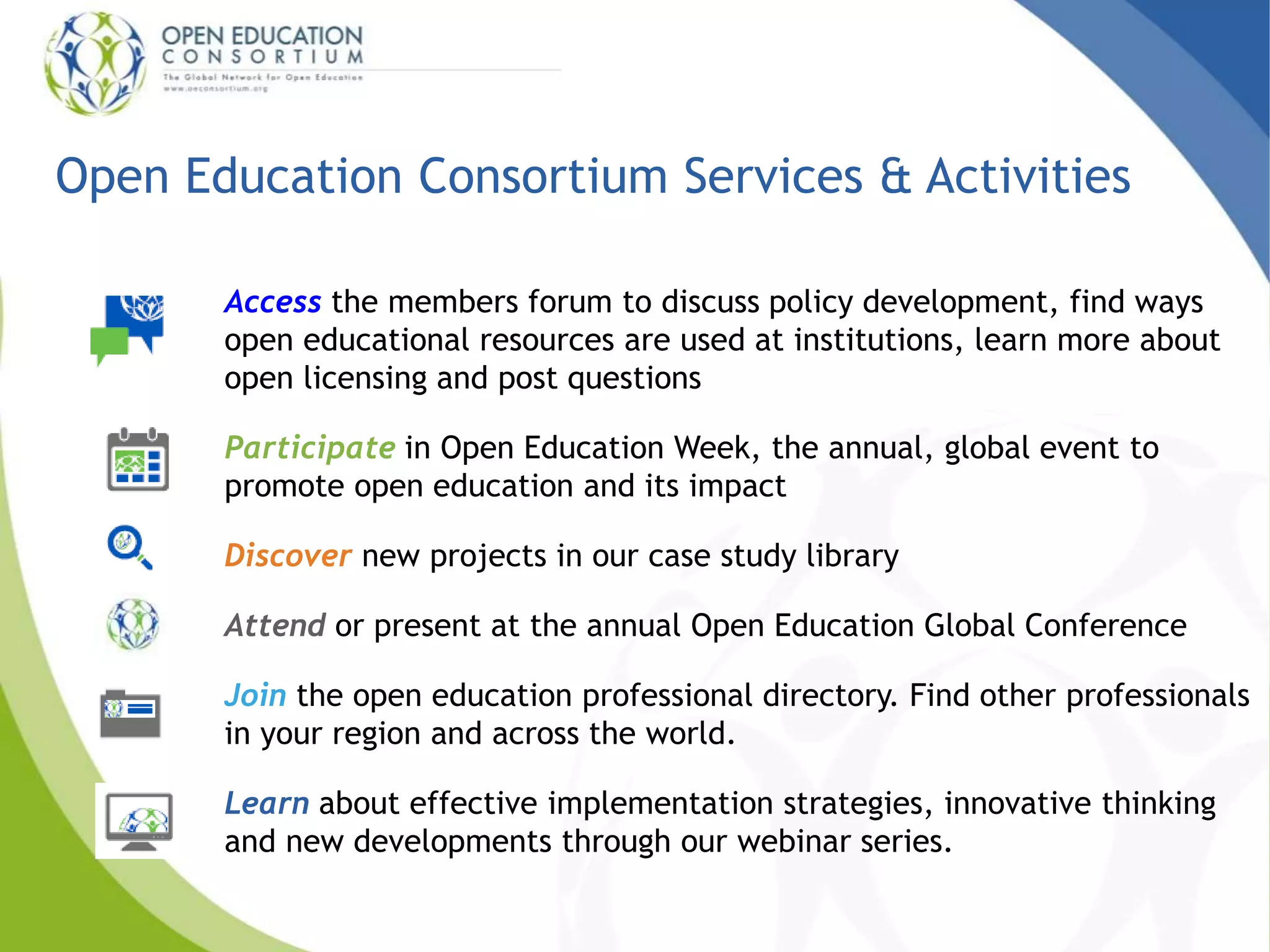 Open Education Consortium Services & Activities 
Access the members forum to discuss policy development, find ways 
open educational resources are used at institutions, learn more about 
open licensing and post questions 
Participate in Open Education Week, the annual, global event to 
promote open education and its impact 
Discover new projects in our case study library 
Attend or present at the annual Open Education Global Conference 
Join the open education professional directory. Find other professionals 
in your region and across the world. 
Learn about effective implementation strategies, innovative thinking 
and new developments through our webinar series. 
 
