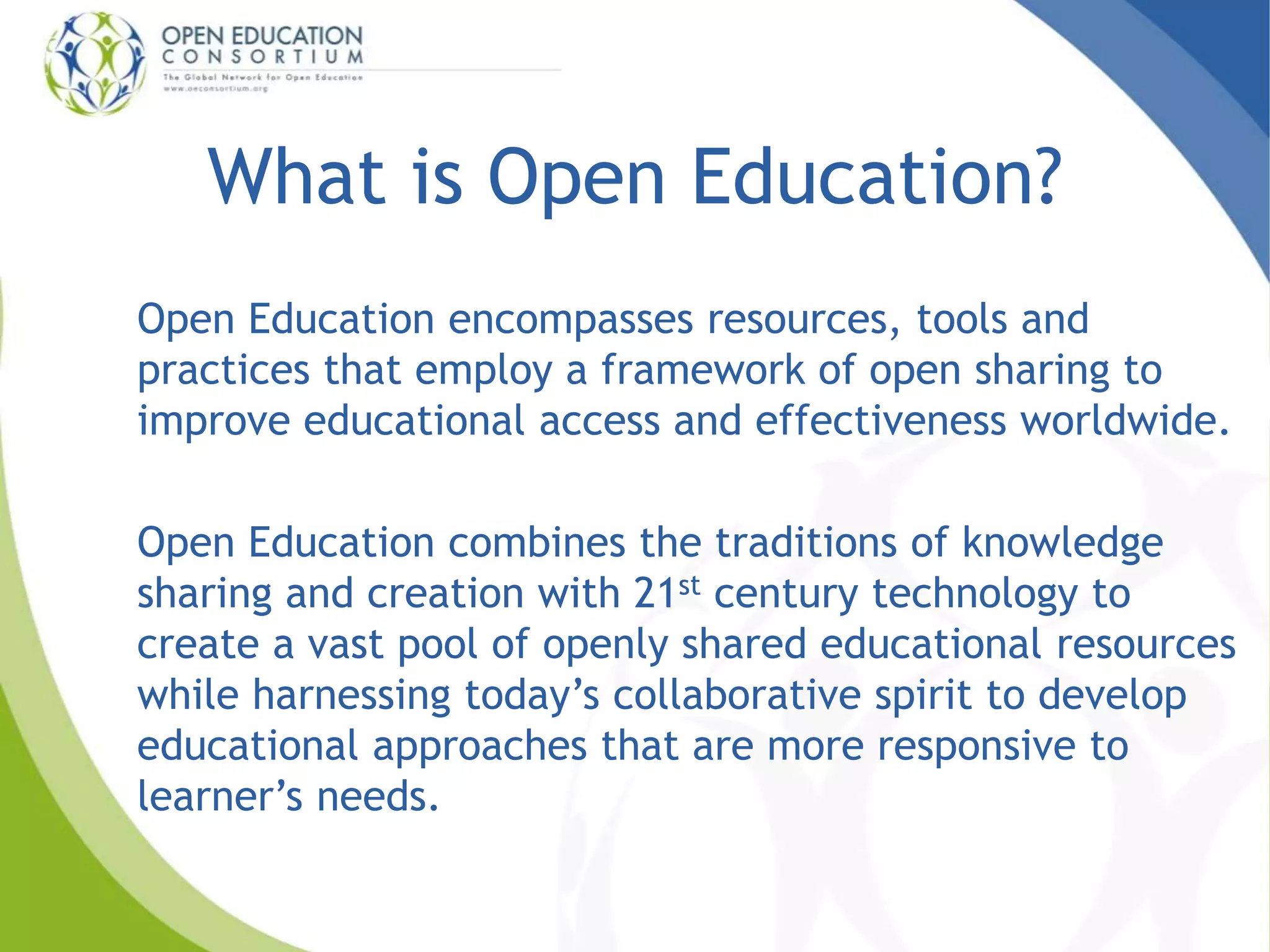 What is Open Education? 
Open Education encompasses resources, tools and 
practices that employ a framework of open sharing to 
improve educational access and effectiveness worldwide. 
Open Education combines the traditions of knowledge 
sharing and creation with 21st century technology to 
create a vast pool of openly shared educational resources 
while harnessing today’s collaborative spirit to develop 
educational approaches that are more responsive to 
learner’s needs. 
 