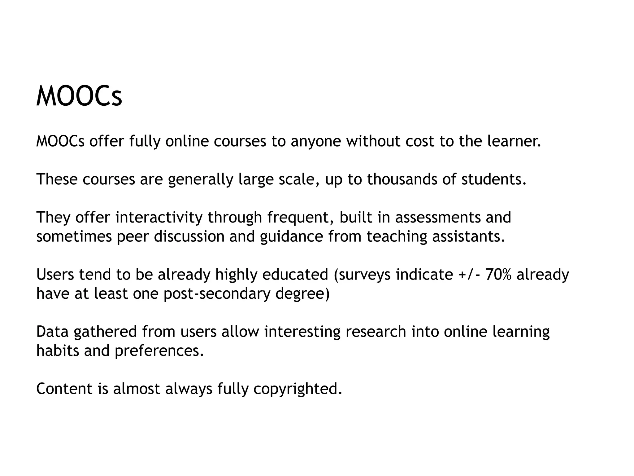 MOOCs 
MOOCs offer fully online courses to anyone without cost to the learner. 
These courses are generally large scale, up to thousands of students. 
They offer interactivity through frequent, built in assessments and 
sometimes peer discussion and guidance from teaching assistants. 
Users tend to be already highly educated (surveys indicate +/- 70% already 
have at least one post-secondary degree) 
Data gathered from users allow interesting research into online learning 
habits and preferences. 
Content is almost always fully copyrighted. 
 