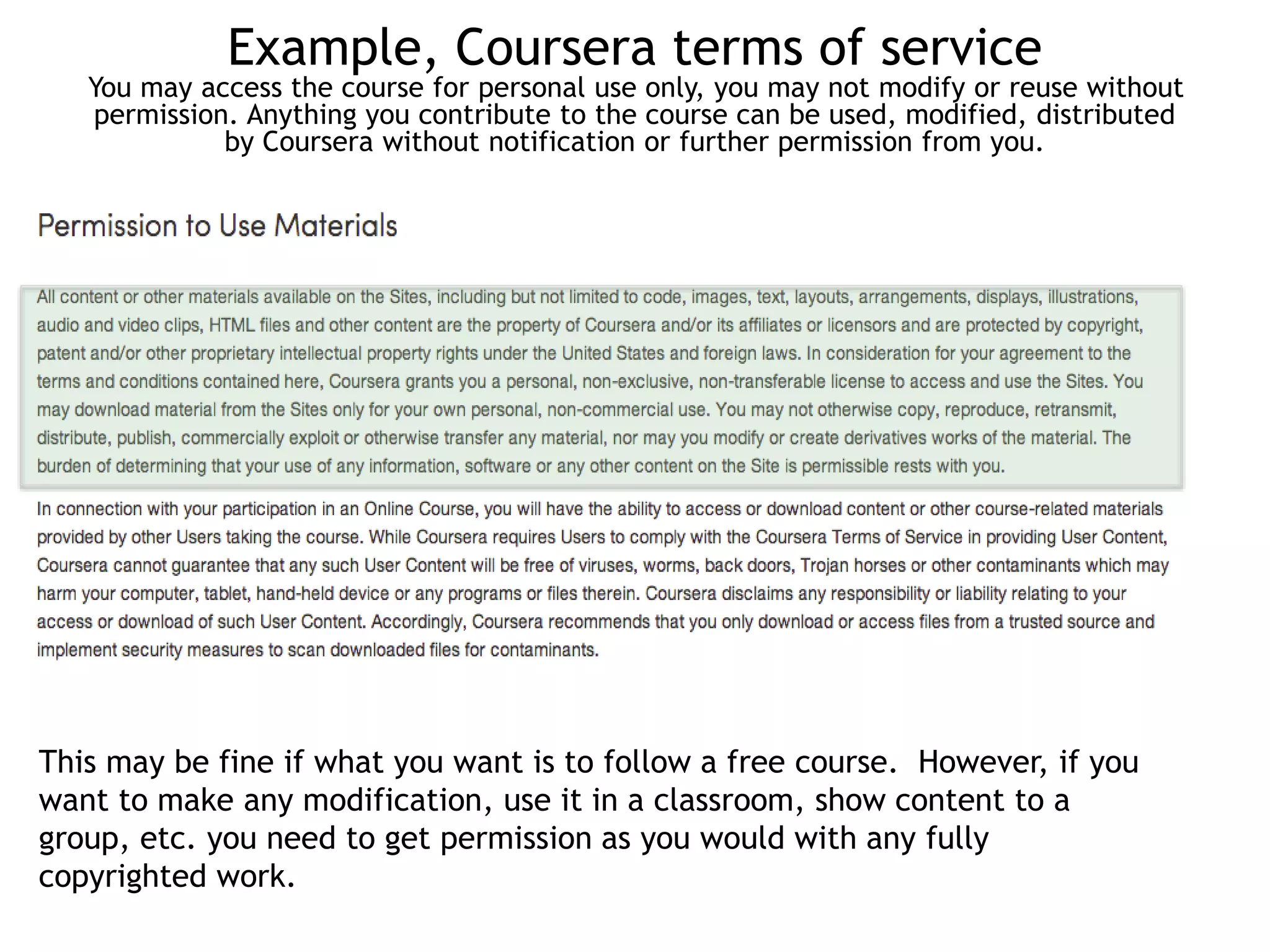 Example, Coursera terms of service 
You may access the course for personal use only, you may not modify or reuse without 
permission. Anything you contribute to the course can be used, modified, distributed 
by Coursera without notification or further permission from you. 
This may be fine if what you want is to follow a free course. However, if you 
want to make any modification, use it in a classroom, show content to a 
group, etc. you need to get permission as you would with any fully 
copyrighted work. 
 