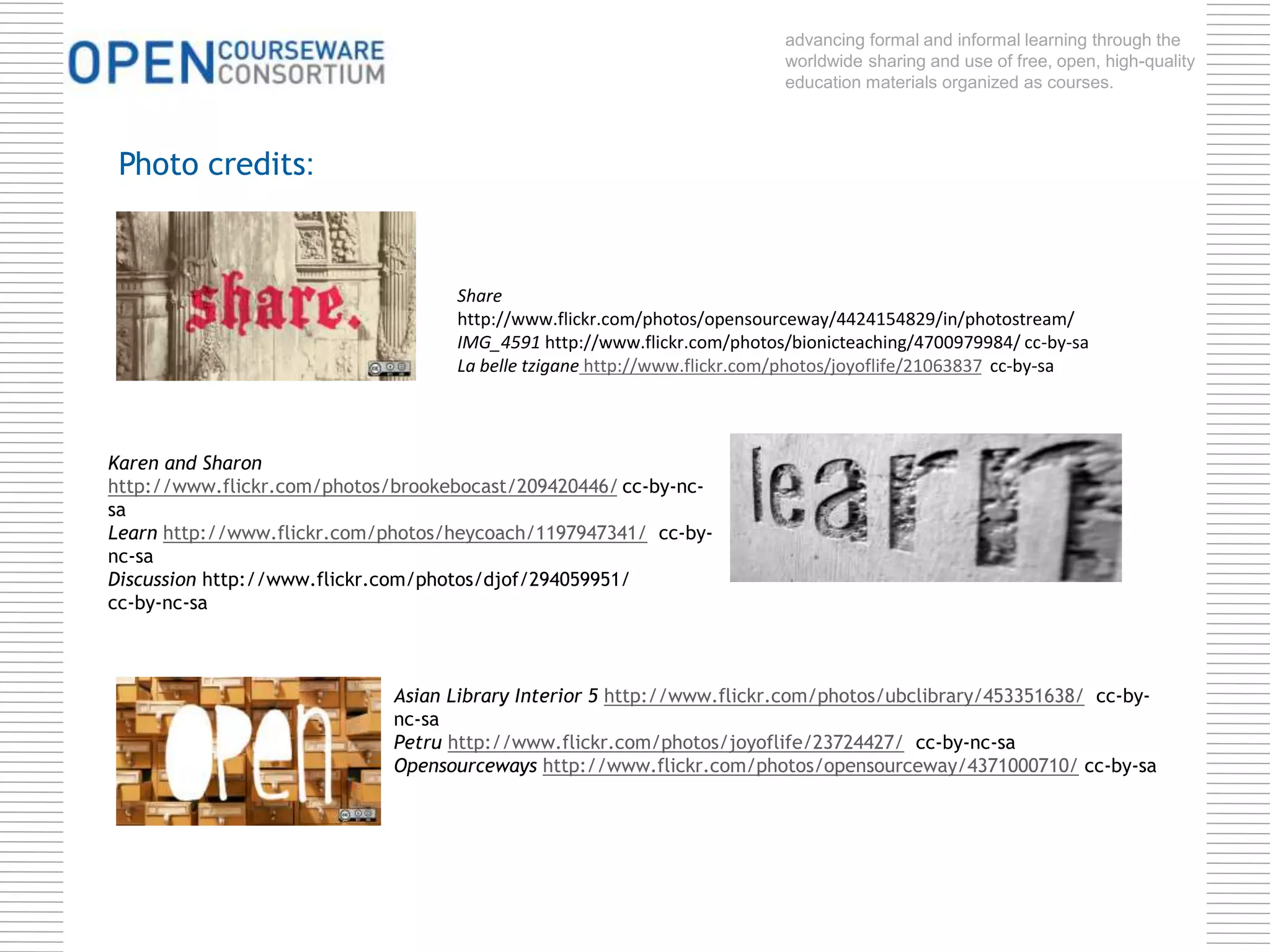 advancing formal and informal learning through the 
worldwide sharing and use of free, open, high-quality 
education materials organized as courses. 
Share 
http://www.flickr.com/photos/opensourceway/4424154829/in/photostream/ 
IMG_4591 http://www.flickr.com/photos/bionicteaching/4700979984/ cc-by-sa 
La belle tzigane http://www.flickr.com/photos/joyoflife/21063837 cc-by-sa 
Photo credits: 
Karen and Sharon 
http://www.flickr.com/photos/brookebocast/209420446/ cc-by-nc-sa 
Learn http://www.flickr.com/photos/heycoach/1197947341/ cc-by-nc- 
Asian Library Interior 5 http://www.flickr.com/photos/ubclibrary/453351638/ cc-by-nc- 
sa 
Petru http://www.flickr.com/photos/joyoflife/23724427/ cc-by-nc-sa 
Opensourceways http://www.flickr.com/photos/opensourceway/4371000710/ cc-by-sa 
sa 
Discussion http://www.flickr.com/photos/djof/294059951/ 
cc-by-nc-sa 
 