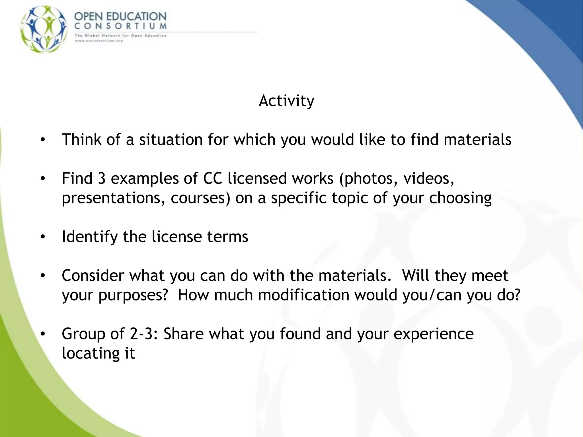 Activity 
• Think of a situation for which you would like to find materials 
• Find 3 examples of CC licensed works (photos, videos, 
presentations, courses) on a specific topic of your choosing 
• Identify the license terms 
• Consider what you can do with the materials. Will they meet 
your purposes? How much modification would you/can you do? 
• Group of 2-3: Share what you found and your experience 
locating it 
 