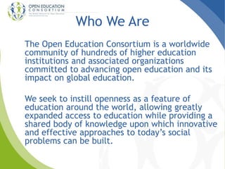 Who We Are 
The Open Education Consortium is a worldwide 
community of hundreds of higher education 
institutions and associated organizations 
committed to advancing open education and its 
impact on global education. 
We seek to instill openness as a feature of 
education around the world, allowing greatly 
expanded access to education while providing a 
shared body of knowledge upon which innovative 
and effective approaches to today’s social 
problems can be built. 
 