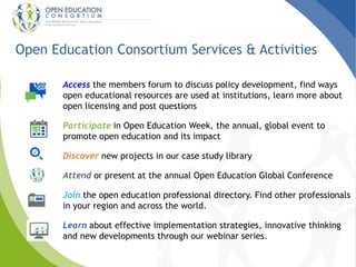 Open Education Consortium Services & Activities 
Access the members forum to discuss policy development, find ways 
open educational resources are used at institutions, learn more about 
open licensing and post questions 
Participate in Open Education Week, the annual, global event to 
promote open education and its impact 
Discover new projects in our case study library 
Attend or present at the annual Open Education Global Conference 
Join the open education professional directory. Find other professionals 
in your region and across the world. 
Learn about effective implementation strategies, innovative thinking 
and new developments through our webinar series. 
 
