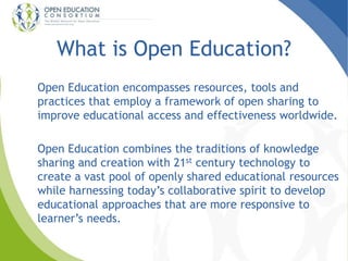 What is Open Education? 
Open Education encompasses resources, tools and 
practices that employ a framework of open sharing to 
improve educational access and effectiveness worldwide. 
Open Education combines the traditions of knowledge 
sharing and creation with 21st century technology to 
create a vast pool of openly shared educational resources 
while harnessing today’s collaborative spirit to develop 
educational approaches that are more responsive to 
learner’s needs. 
 