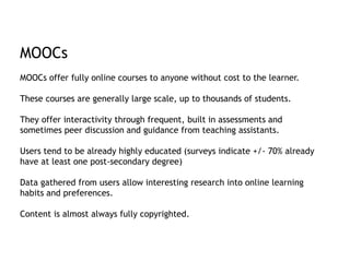 MOOCs 
MOOCs offer fully online courses to anyone without cost to the learner. 
These courses are generally large scale, up to thousands of students. 
They offer interactivity through frequent, built in assessments and 
sometimes peer discussion and guidance from teaching assistants. 
Users tend to be already highly educated (surveys indicate +/- 70% already 
have at least one post-secondary degree) 
Data gathered from users allow interesting research into online learning 
habits and preferences. 
Content is almost always fully copyrighted. 
 