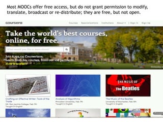Most MOOCs offer free access, but do not grant permission to modify, 
translate, broadcast or re-distribute; they are free, but not open. 
 