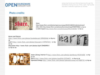 advancing formal and informal learning through the 
worldwide sharing and use of free, open, high-quality 
education materials organized as courses. 
Share 
http://www.flickr.com/photos/opensourceway/4424154829/in/photostream/ 
IMG_4591 http://www.flickr.com/photos/bionicteaching/4700979984/ cc-by-sa 
La belle tzigane http://www.flickr.com/photos/joyoflife/21063837 cc-by-sa 
Photo credits: 
Karen and Sharon 
http://www.flickr.com/photos/brookebocast/209420446/ cc-by-nc-sa 
Learn http://www.flickr.com/photos/heycoach/1197947341/ cc-by-nc- 
Asian Library Interior 5 http://www.flickr.com/photos/ubclibrary/453351638/ cc-by-nc- 
sa 
Petru http://www.flickr.com/photos/joyoflife/23724427/ cc-by-nc-sa 
Opensourceways http://www.flickr.com/photos/opensourceway/4371000710/ cc-by-sa 
sa 
Discussion http://www.flickr.com/photos/djof/294059951/ 
cc-by-nc-sa 
 