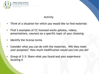 Activity 
• Think of a situation for which you would like to find materials 
• Find 3 examples of CC licensed works (photos, videos, 
presentations, courses) on a specific topic of your choosing 
• Identify the license terms 
• Consider what you can do with the materials. Will they meet 
your purposes? How much modification would you/can you do? 
• Group of 2-3: Share what you found and your experience 
locating it 
 