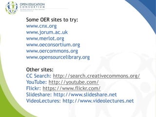 Some OER sites to try: 
www.cnx.org 
www.jorum.ac.uk 
www.merlot.org 
www.oeconsortium.org 
www.oercommons.org 
www.opensourcelibrary.org 
Other sites: 
CC Search: http://search.creativecommons.org/ 
YouTube: http://youtube.com/ 
Flickr: https://www.flickr.com/ 
Slideshare: http://www.slideshare.net 
VideoLectures: http://www.videolectures.net 
 