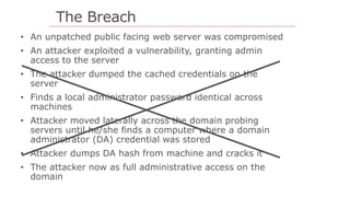 The Breach
• An unpatched public facing web server was compromised
• An attacker exploited a vulnerability, granting admin
access to the server
• The attacker dumped the cached credentials on the
server
• Finds a local administrator password identical across
machines
• Attacker moved laterally across the domain probing
servers until he/she finds a computer where a domain
administrator (DA) credential was stored
• Attacker dumps DA hash from machine and cracks it
• The attacker now as full administrative access on the
domain
 
