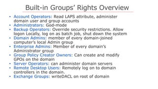 Built-in Groups’ Rights Overview
• Account Operators: Read LAPS attribute, administer
domain user and group accounts
• Administrators: God-mode
• Backup Operators: Override security restrictions. Allow
logon Locally, log on as batch job, shut down the system
• Domain Admins: member of every domain-joined
computer’s local Admin group
• Enterprise Admins: Member of every domain’s
Administrator group
• Group Policy Creator Owners: Can create and modify
GPOs on the domain
• Server Operators: can administer domain servers
• Remote Desktop Users: Remotely log on to domain
controllers in the domain.
• Exchange Groups: writeDACL on root of domain
 