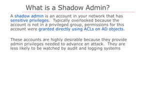 What is a Shadow Admin?
shadow admin
sensitive privileges.
granted directly using ACLs on AD objects.
 