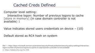 Cached Creds Defined
Computer level setting:
Interactive logon: Number of previous logons to cache
[store in memory] (in case domain controller is not
available) 1
Value indicates stored users credentials on device – (10)
Default stored as RC4 hash on system
 