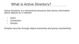 What is Active Directory?
Active Directory is a hierarchical structure that stores information
about objects on a network
• Users
• Computers
• Groups
Dictates security through object ownership and group membership
 