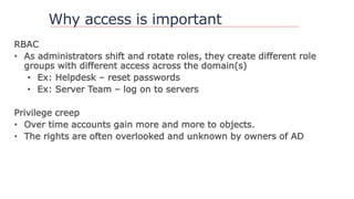 Why access is important
RBAC
• As administrators shift and rotate roles, they create different role
groups with different access across the domain(s)
• Ex: Helpdesk – reset passwords
• Ex: Server Team – log on to servers
Privilege creep
• Over time accounts gain more and more to objects.
• The rights are often overlooked and unknown by owners of AD
 