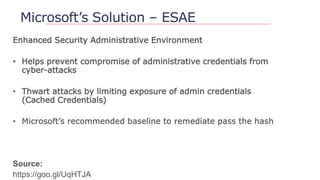 Microsoft’s Solution – ESAE
Enhanced Security Administrative Environment
• Helps prevent compromise of administrative credentials from
cyber-attacks
• Thwart attacks by limiting exposure of admin credentials
(Cached Credentials)
Source:
https://goo.gl/UqHTJA
 