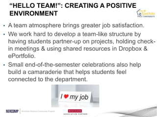 “HELLO TEAM!”: CREATING A POSITIVE
    ENVIRONMENT
• A team atmosphere brings greater job satisfaction.
• We work hard to develop a team-like structure by
  having students partner-up on projects, holding check-
  in meetings & using shared resources in Dropbox &
  ePortfolio.
• Small end-of-the-semester celebrations also help
  build a camaraderie that helps students feel
  connected to the department.
 