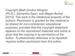 Copyright [Beth Gordon Klingner
(Ph.D.), Samantha Egan, and Megan Burke]
[2013]. This work is the intellectual property of the
authors. Permission is granted for this material to
be shared for non-commercial, educational
purposes, provided that this copyright statement
appears on the reproduced materials and notice is
given that the copying is by permission of the
author. To disseminate otherwise or to republish
requires written permission from the author.
 