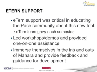 ETERN SUPPORT

  eTernsupport was critical in educating
  the Pace community about this new tool
   eTern   team grew each semester
  Led workshops/demos and provided
   one-on-one assistance
  Immerse themselves in the ins and outs
   of Mahara and provide feedback and
   guidance for development
 