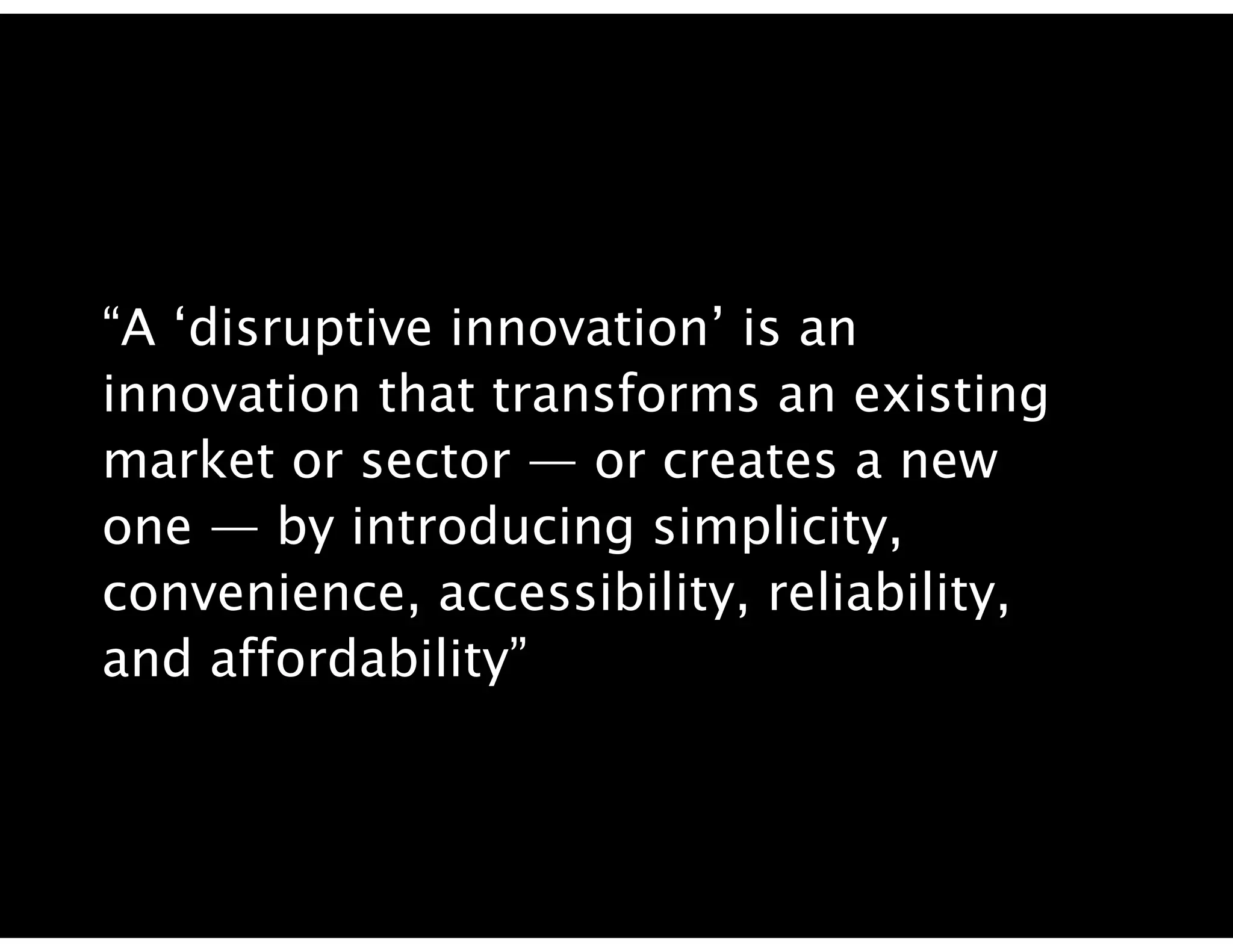 “A ‘disruptive innovation’ is an
innovation that transforms an existing
market or sector — or creates a new
one — by introducing simplicity,
convenience, accessibility, reliability,
and affordability”
 