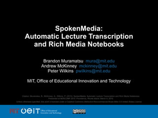 SpokenMedia: Automatic Lecture Transcription and Rich Media Notebooks Brandon Muramatsu  [email_address] Andrew McKinney  [email_address] Peter Wilkins  [email_address] MIT, Office of Educational Innovation and Technology Citation: Muramatsu, B., McKinney, A., Wilkins, P. (2010). SpokenMedia: Automatic Lecture Transcription and Rich Media Notebooks. Presented at NERCOMP 2010: Providence, Rhode Island, March 9, 2010. Unless otherwise specified, this work is licensed under a Creative Commons Attribution-Noncommercial-Share Alike 3.0 United States License 