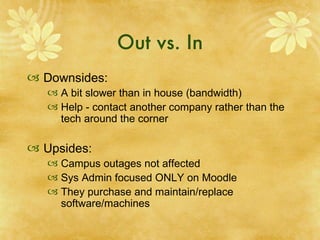 Out vs. In Downsides: A bit slower than in house (bandwidth) Help - contact another company rather than the tech around the corner  Upsides: Campus outages not affected Sys Admin focused ONLY on Moodle They purchase and maintain/replace software/machines 
