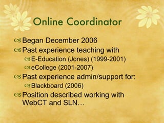 Online Coordinator Began December 2006 Past experience teaching with  E-Education (Jones) (1999-2001) eCollege (2001-2007) Past experience admin/support for: Blackboard (2006) Position described working with WebCT and SLN… 