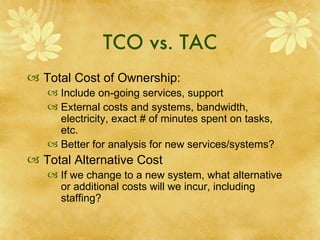 TCO vs. TAC Total Cost of Ownership:  Include on-going services, support External costs and systems, bandwidth, electricity, exact # of minutes spent on tasks, etc.  Better for analysis for new services/systems? Total Alternative Cost If we change to a new system, what alternative or additional costs will we incur, including staffing? 