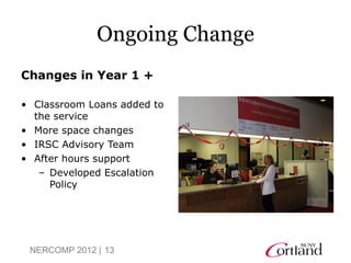 Ongoing Change
Changes in Year 1 +

• Classroom Loans added to
  the service
• More space changes
• IRSC Advisory Team
• After hours support
   – Developed Escalation
     Policy




 NERCOMP 2012 | 13
 